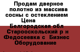 Продам дверное полотно из массива сосны с остеклением › Цена ­ 3 200 - Белгородская обл., Старооскольский р-н, Федосеевка с. Бизнес » Оборудование   